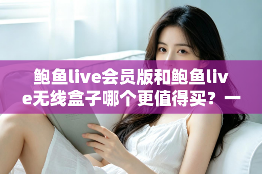 鲍鱼live会员版和鲍鱼live无线盒子哪个更值得买？一篇看懂的全面对比指南