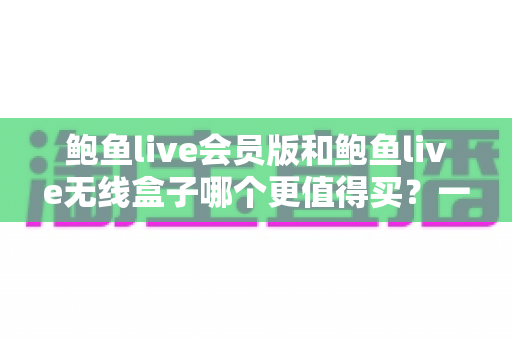 鲍鱼live会员版和鲍鱼live无线盒子哪个更值得买？一篇看懂的全面对比指南