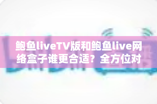 鲍鱼liveTV版和鲍鱼live网络盒子谁更合适?全方位对比分析助你选对观影方案 鲍鱼liveTV版和鲍鱼live网络盒子谁更合适?全方位对比分析助你选对观影方案