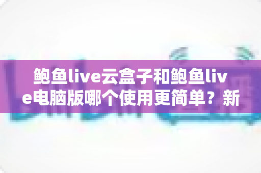 鲍鱼live云盒子和鲍鱼live电脑版哪个使用更简单?新手必看的全方位对比评测指南 鲍鱼live云盒子和鲍鱼live电脑版哪个使用更简单?新手必看的全方位对比评测指南