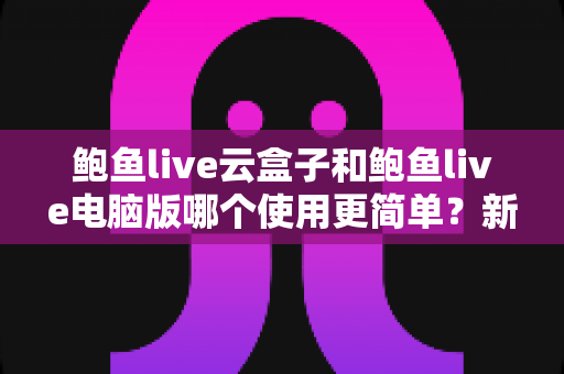 鲍鱼live云盒子和鲍鱼live电脑版哪个使用更简单？新手必看的全方位对比评测指南