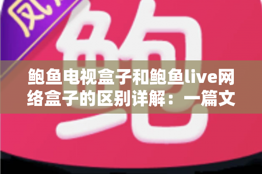 鲍鱼电视盒子和鲍鱼live网络盒子的区别详解：一篇文章帮你选对家庭观影神器