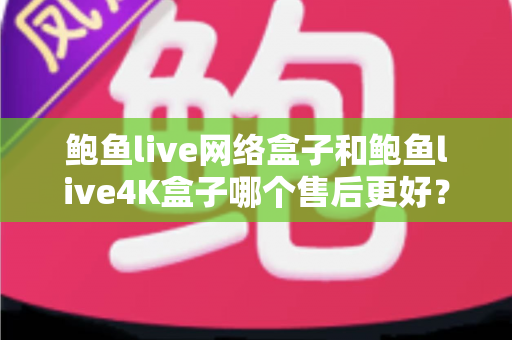 鲍鱼live网络盒子和鲍鱼live4K盒子哪个售后更好？全面解析与选购避坑指南