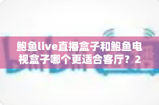鲍鱼live直播盒子和鲍鱼电视盒子哪个更适合客厅？2025年客厅影音设备选购深度指南