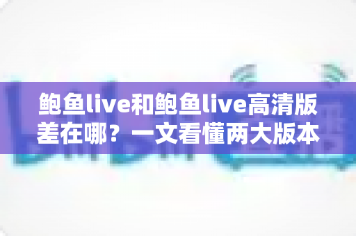 鲍鱼live和鲍鱼live高清版差在哪？一文看懂两大版本的核心差异与选择攻略