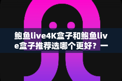 鲍鱼live4K盒子和鲍鱼live盒子推荐选哪个更好？一篇看懂的深度对比选购指南