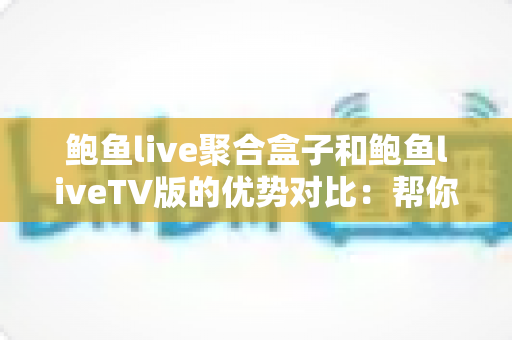 鲍鱼live聚合盒子和鲍鱼liveTV版的优势对比：帮你找到最适合的大屏观影方案