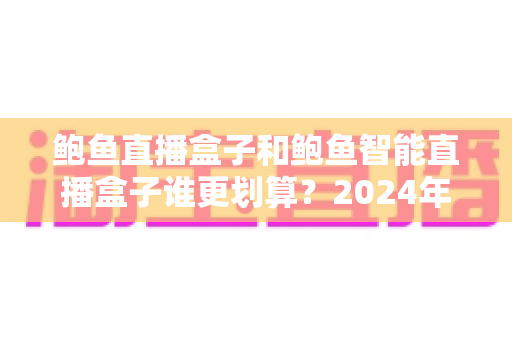 鲍鱼直播盒子和鲍鱼智能直播盒子谁更划算？2024年直播设备选购全攻略