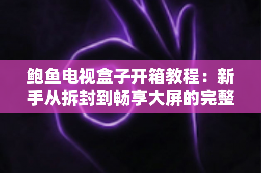 鲍鱼电视盒子开箱教程：新手从拆封到畅享大屏的完整指南