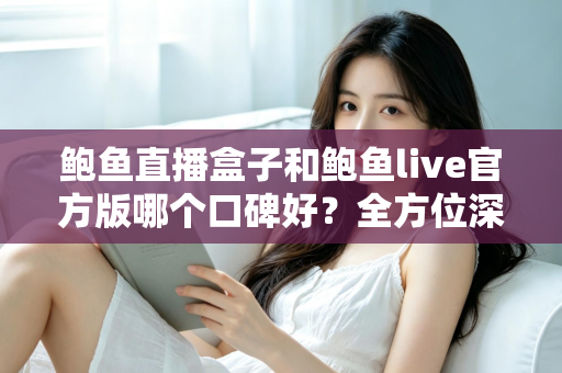 鲍鱼直播盒子和鲍鱼live官方版哪个口碑好？全方位深度对比解析，帮你选出更值得信赖的版本