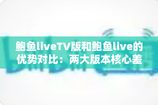鲍鱼liveTV版和鲍鱼live的优势对比：两大版本核心差异全面解析，助你选出最适合自己的观看方案