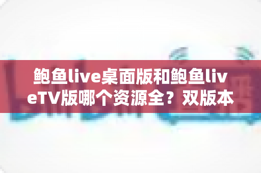鲍鱼live桌面版和鲍鱼liveTV版哪个资源全?双版本资源深度对比解析,帮你选对观影终端 鲍鱼live桌面版和鲍鱼liveTV版哪个资源全?双版本资源深度对比解析,帮你选对观影终端
