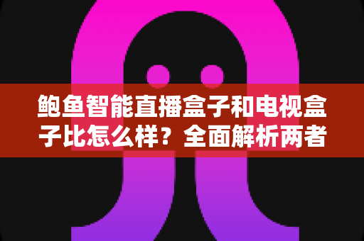 鲍鱼智能直播盒子和电视盒子比怎么样？全面解析两者差异，帮你选对不选贵
