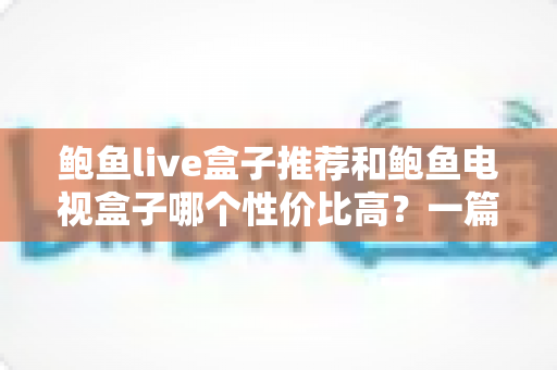 鲍鱼live盒子推荐和鲍鱼电视盒子哪个性价比高？一篇文章帮你选对不踩坑