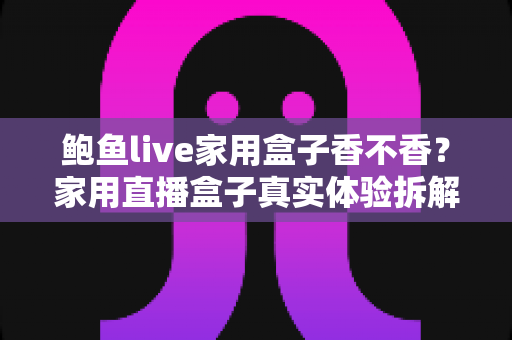 鲍鱼live家用盒子香不香？家用直播盒子真实体验拆解与选购避坑全指南