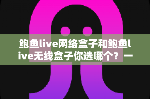 鲍鱼live网络盒子和鲍鱼live无线盒子你选哪个？一文读懂两者差异，选对盒子不踩坑