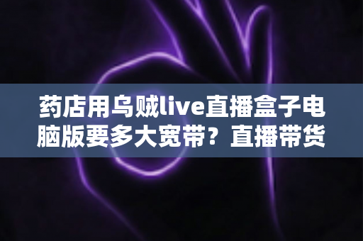 药店用乌贼live直播盒子电脑版要多大宽带？直播带货网络配置全攻略