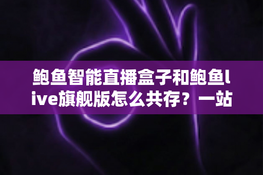 鲍鱼智能直播盒子和鲍鱼live旗舰版怎么共存?一站式双版本安装使用全攻略 鲍鱼智能直播盒子和鲍鱼live旗舰版怎么共存?一站式双版本安装使用全攻略