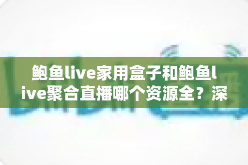 鲍鱼live家用盒子和鲍鱼live聚合直播哪个资源全？深度对比帮你选对观影方案