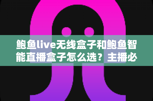 鲍鱼live无线盒子和鲍鱼智能直播盒子怎么选？主播必备的选购避坑指南全解析