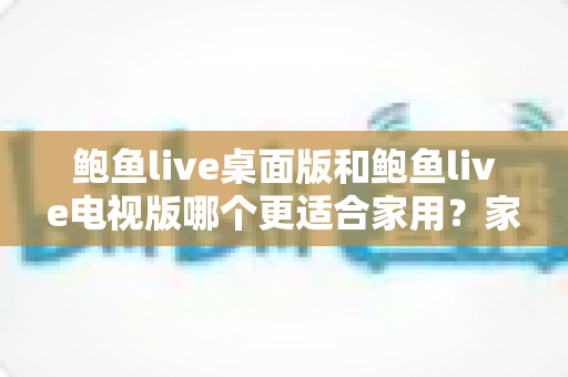 鲍鱼live桌面版和鲍鱼live电视版哪个更适合家用？家庭用户必读的深度对比指南