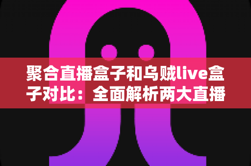 聚合直播盒子和乌贼live盒子对比：全面解析两大直播工具的差异与选购指南
