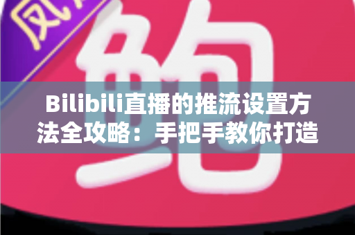 Bilibili直播的推流设置方法全攻略：手把手教你打造高清流畅的开播体验