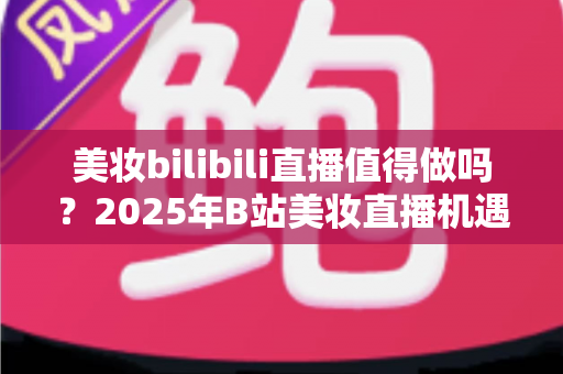 美妆bilibili直播值得做吗？2025年B站美妆直播机遇、挑战与实战指南全解析