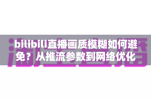 bilibili直播画质模糊如何避免?从推流参数到网络优化的全流程高清直播指南 bilibili直播画质模糊如何避免?从推流参数到网络优化的全流程高清直播指南