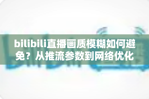 bilibili直播画质模糊如何避免?从推流参数到网络优化的全流程高清直播指南 bilibili直播画质模糊如何避免?从推流参数到网络优化的全流程高清直播指南