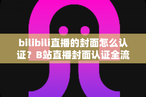 bilibili直播的封面怎么认证？B站直播封面认证全流程解析与快速过审实用指南
