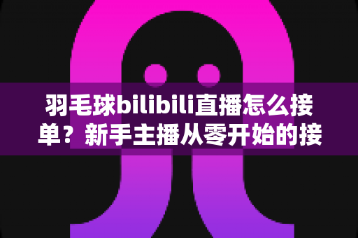 羽毛球bilibili直播怎么接单？新手主播从零开始的接单变现全攻略