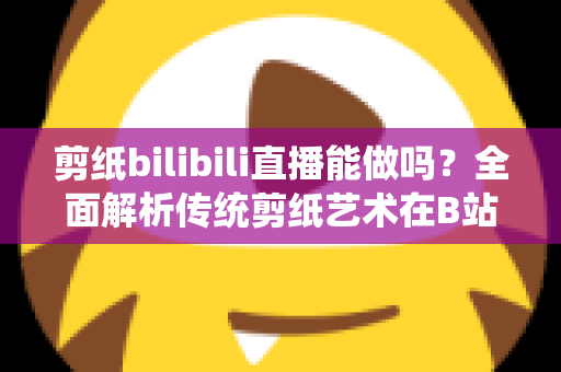 剪纸bilibili直播能做吗？全面解析传统剪纸艺术在B站直播的可行性、玩法与变现全攻略