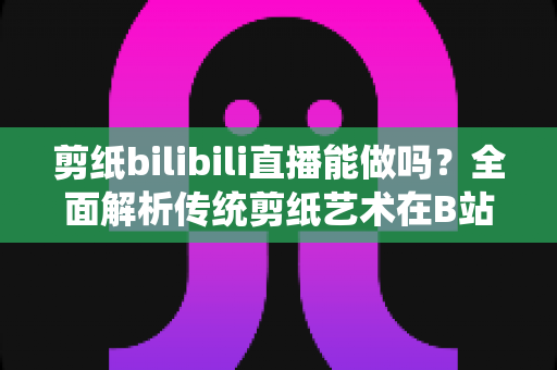 剪纸bilibili直播能做吗？全面解析传统剪纸艺术在B站直播的可行性、玩法与变现全攻略