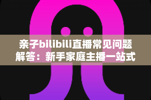 亲子bilibili直播常见问题解答：新手家庭主播一站式入门指南，助您轻松开启温馨直播之旅