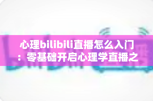 心理bilibili直播怎么入门:零基础开启心理学直播之路的全方位实战指南 心理bilibili直播怎么入门:零基础开启心理学直播之路的全方位实战指南