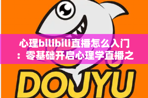 心理bilibili直播怎么入门:零基础开启心理学直播之路的全方位实战指南 心理bilibili直播怎么入门:零基础开启心理学直播之路的全方位实战指南