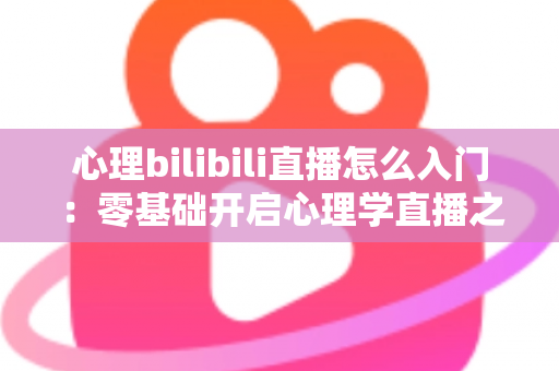 心理bilibili直播怎么入门：零基础开启心理学直播之路的全方位实战指南