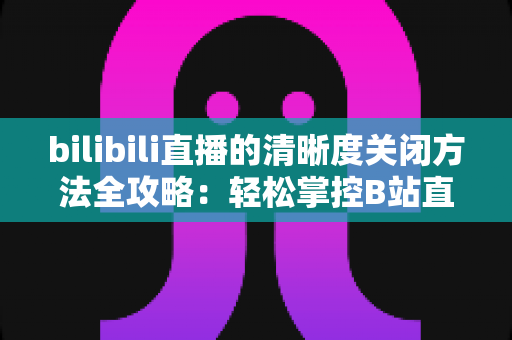 bilibili直播的清晰度关闭方法全攻略：轻松掌控B站直播画质设置，告别卡顿与流量焦虑