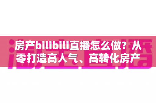 房产bilibili直播怎么做？从零打造高人气、高转化房产直播间的全流程实战指南