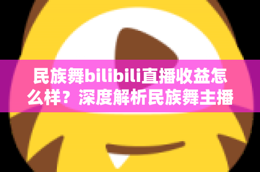民族舞bilibili直播收益怎么样？深度解析民族舞主播在B站的赚钱潜力与前景