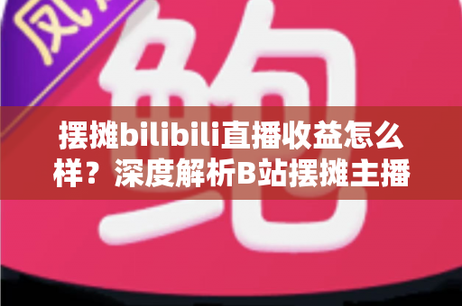 摆摊bilibili直播收益怎么样？深度解析B站摆摊主播的真实收入与变现之道