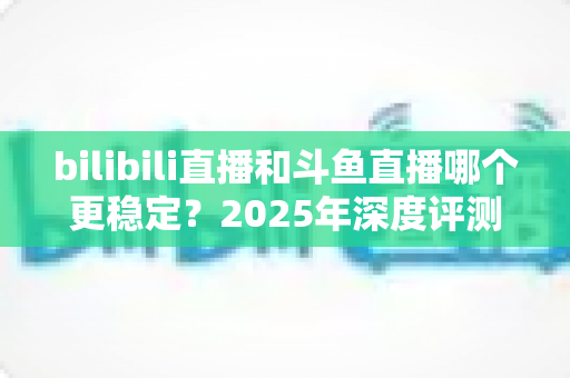 bilibili直播和斗鱼直播哪个更稳定?2025年深度评测与全面对比分析指南 bilibili直播和斗鱼直播哪个更稳定?2025年深度评测与全面对比分析指南