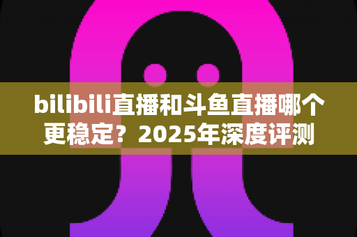 bilibili直播和斗鱼直播哪个更稳定？2025年深度评测与全面对比分析指南