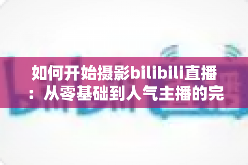 如何开始摄影bilibili直播：从零基础到人气主播的完整实战指南（2025最新版）