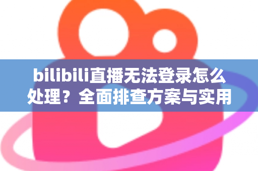 bilibili直播无法登录怎么处理？全面排查方案与实用解决指南助你快速恢复观看体验