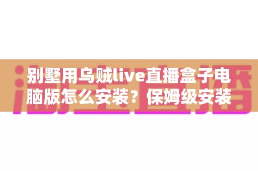 别墅用乌贼live直播盒子电脑版怎么安装？保姆级安装教程与家庭影院优化指南