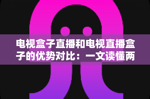 电视盒子直播和电视直播盒子的优势对比：一文读懂两种观影方案的差异，帮您选出最适合的家庭电视设备