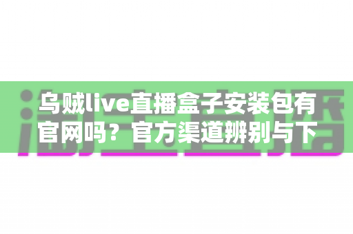 乌贼live直播盒子安装包有官网吗？官方渠道辨别与下载安全全攻略