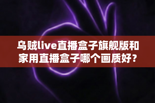乌贼live直播盒子旗舰版和家用直播盒子哪个画质好?深度画质对比与选购指南 乌贼live直播盒子旗舰版和家用直播盒子哪个画质好?深度画质对比与选购指南